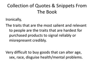 Collection of Quotes & Snippets From The BookIronically, The traits that are the most salient and relevant to people are the traits that are hardest for purchased products to signal reliably or misrepresent credibly. Very difficult to buy goods that can alter age, sex, race, disguise health/mental problems. 