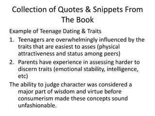 Collection of Quotes & Snippets From The BookExample of Teenage Dating & TraitsTeenagers are overwhelmingly influenced by the traits that are easiest to asses (physical attractiveness and status among peers)Parents have experience in assessing harder to discern traits (emotional stability, intelligence, etc)The ability to judge character was considered a major part of wisdom and virtue before consumerism made these concepts sound unfashionable. 