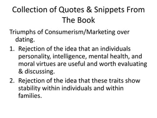 Collection of Quotes & Snippets From The BookTriumphs of Consumerism/Marketing over dating.Rejection of the idea that an individuals personality, intelligence, mental health, and moral virtues are useful and worth evaluating & discussing.Rejection of the idea that these traits show stability within individuals and within families. 