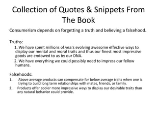 Collection of Quotes & Snippets From The BookConsumerism depends on forgetting a truth and believing a falsehood.Truths:     1. We have spent millions of years evolving awesome effective ways to display our mental and moral traits and thus our finest most impressive goods are endowed to us by our DNA.     2. We have everything we could possibly need to impress our fellow humans. Falsehoods: Above average products can compensate for below average traits when one is trying to build long term relationships with mates, friends, or family. Products offer cooler more impressive ways to display our desirable traits than any natural behavior could provide. 