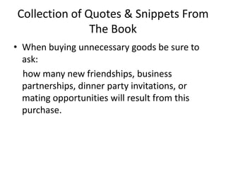 Collection of Quotes & Snippets From The BookWhen buying unnecessary goods be sure to ask:   how many new friendships, business partnerships, dinner party invitations, or mating opportunities will result from this purchase. 