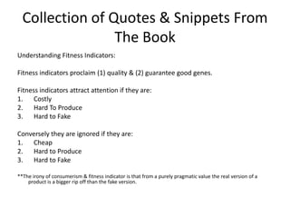 Collection of Quotes & Snippets From The BookUnderstanding Fitness Indicators:Fitness indicators proclaim (1) quality & (2) guarantee good genes.Fitness indicators attract attention if they are:CostlyHard To ProduceHard to FakeConversely they are ignored if they are:CheapHard to ProduceHard to Fake**The irony of consumerism & fitness indicator is that from a purely pragmatic value the real version of a product is a bigger rip off than the fake version. 