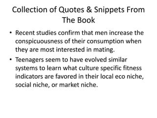 Collection of Quotes & Snippets From The BookRecent studies confirm that men increase the conspicuousness of their consumption when they are most interested in mating. Teenagers seem to have evolved similar systems to learn what culture specific fitness indicators are favored in their local eco niche, social niche, or market niche. 