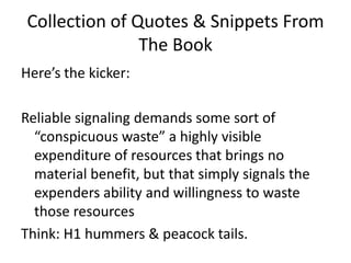 Collection of Quotes & Snippets From The BookHere’s the kicker: Reliable signaling demands some sort of “conspicuous waste” a highly visible expenditure of resources that brings no material benefit, but that simply signals the expenders ability and willingness to waste those resourcesThink: H1 hummers & peacock tails. 