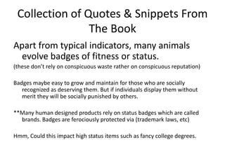 Collection of Quotes & Snippets From The BookApart from typical indicators, many animals evolve badges of fitness or status. (these don’t rely on conspicuous waste rather on conspicuous reputation)Badges maybe easy to grow and maintain for those who are socially recognized as deserving them. But if individuals display them without merit they will be socially punished by others. **Many human designed products rely on status badges which are called brands. Badges are ferociously protected via (trademark laws, etc) Hmm, Could this impact high status items such as fancy college degrees. 