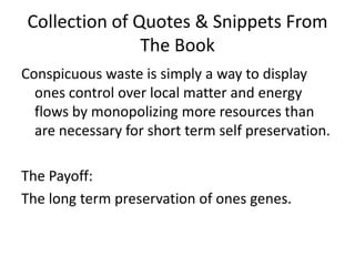 Collection of Quotes & Snippets From The BookConspicuous waste is simply a way to display ones control over local matter and energy flows by monopolizing more resources than are necessary for short term self preservation. The Payoff:The long term preservation of ones genes. 