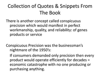 Collection of Quotes & Snippets From The BookThere is another concept called conspicuous precision which would manifest in perfect workmanship, quality, and reliability: of genes products or serviceConspicuous Precision was the businessman’s nightmare of the 1950’s:   If consumers demanded only precision then every product would operate efficiently for decades = economic catastrophe with no one producing or purchasing anything. 