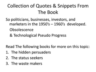 Collection of Quotes & Snippets From The BookSo politicians, businesses, investors, and marketers in the 1950’s – 1960’s  developed.    Obsolescence   & Technological Pseudo ProgressRead The following books for more on this topic:The hidden persuadersThe status seekersThe waste makers