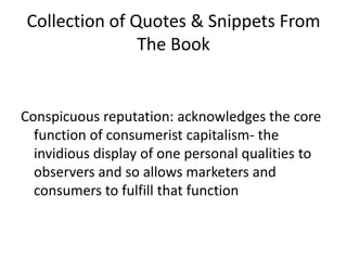 Collection of Quotes & Snippets From The BookConspicuous reputation: acknowledges the core function of consumerist capitalism- the invidious display of one personal qualities to observers and so allows marketers and consumers to fulfill that function