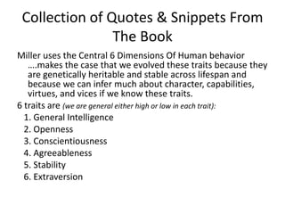 Collection of Quotes & Snippets From The BookMiller uses the Central 6 Dimensions Of Human behavior ….makes the case that we evolved these traits because they are genetically heritable and stable across lifespan and because we can infer much about character, capabilities, virtues, and vices if we know these traits. 6 traits are (we are general either high or low in each trait):   1. General Intelligence   2. Openness  3. Conscientiousness  4. Agreeableness  5. Stability  6. Extraversion