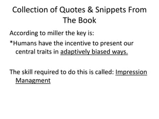 Collection of Quotes & Snippets From The BookAccording to miller the key is:*Humans have the incentive to present our central traits in adaptively biased ways. The skill required to do this is called: Impression Managment