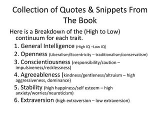 Collection of Quotes & Snippets From The BookHere is a Breakdown of the (High to Low) continuum for each trait.   1. General Intelligence (High IQ –Low IQ)   2. Openness (Liberalism/Eccentricity – traditionalism/conservatism)   3. Conscientiousness (responsibility/caution – impulsiveness/recklessness)   4. Agreeableness (kindness/gentleness/altruism – high aggressiveness, dominance)   5. Stability (high happiness/self esteem – high anxiety/worries/neuroticism)   6. Extraversion (high extraversion – low extraversion)