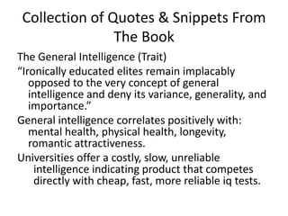 Collection of Quotes & Snippets From The BookThe General Intelligence (Trait)“Ironically educated elites remain implacably opposed to the very concept of general intelligence and deny its variance, generality, and importance.”General intelligence correlates positively with: mental health, physical health, longevity, romantic attractiveness. Universities offer a costly, slow, unreliable intelligence indicating product that competes directly with cheap, fast, more reliable iq tests. 