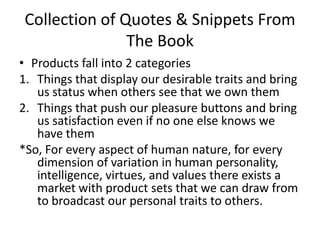 Collection of Quotes & Snippets From The BookProducts fall into 2 categoriesThings that display our desirable traits and bring us status when others see that we own themThings that push our pleasure buttons and bring us satisfaction even if no one else knows we have them*So, For every aspect of human nature, for every dimension of variation in human personality, intelligence, virtues, and values there exists a market with product sets that we can draw from to broadcast our personal traits to others. 