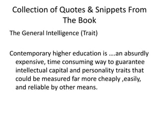 Collection of Quotes & Snippets From The BookThe General Intelligence (Trait)Contemporary higher education is ….an absurdly expensive, time consuming way to guarantee intellectual capital and personality traits that could be measured far more cheaply ,easily, and reliable by other means. 