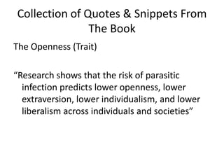 Collection of Quotes & Snippets From The BookThe Openness (Trait)“Research shows that the risk of parasitic infection predicts lower openness, lower extraversion, lower individualism, and lower liberalism across individuals and societies” 