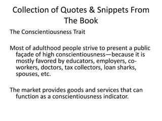 Collection of Quotes & Snippets From The BookThe Conscientiousness TraitMost of adulthood people strive to present a public façade of high conscientiousness—because it is mostly favored by educators, employers, co-workers, doctors, tax collectors, loan sharks, spouses, etc.The market provides goods and services that can function as a conscientiousness indicator. 
