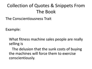 Collection of Quotes & Snippets From The BookThe Conscientiousness TraitExample: What fitness machine sales people are really selling is      The delusion that the sunk costs of buying the machines will force them to exercise conscientiously. 
