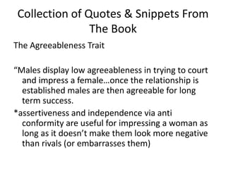 Collection of Quotes & Snippets From The BookThe Agreeableness Trait“Males display low agreeableness in trying to court and impress a female…once the relationship is established males are then agreeable for long term success. *assertiveness and independence via anti conformity are useful for impressing a woman as long as it doesn’t make them look more negative than rivals (or embarrasses them)