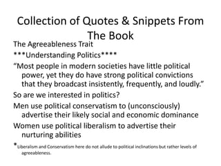 Collection of Quotes & Snippets From The BookThe Agreeableness Trait***Understanding Politics****“Most people in modern societies have little political power, yet they do have strong political convictions that they broadcast insistently, frequently, and loudly.” So are we interested in politics?Men use political conservatism to (unconsciously) advertise their likely social and economic dominanceWomen use political liberalism to advertise their nurturing abilities*Liberalism and Conservatism here do not allude to political inclinations but rather levels of agreeableness. 