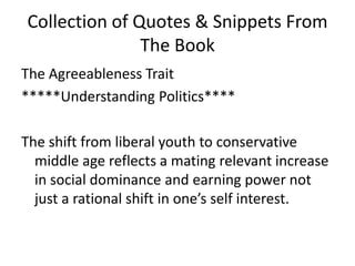 Collection of Quotes & Snippets From The BookThe Agreeableness TraitUnderstanding Politics****The shift from liberal youth to conservative middle age reflects a mating relevant increase in social dominance and earning power not just a rational shift in one’s self interest. 