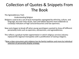 Collection of Quotes & Snippets From The BookThe Agreeableness Trait:                     Understanding ReligionReligions used to be a set of local monopolies segregated by ethnicity, culture, and language, but over time rituals, laws and taboos became more elaborate as runaways indicators of high conscientiousness and low openness. New sects began to break off when young worshippers wanted to show off different personality traits such as openness, extraversion, and agreeableness. This reflects a gradual market segmentation in which religious services industry replaced the regional monopolies with a proliferation of startup religions. *Now a days consumers pick religions less by family tradition and more by individual selection of personality display strategy. 