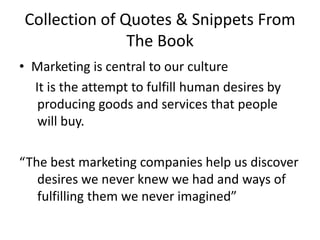 Collection of Quotes & Snippets From The BookMarketing is central to our culture     It is the attempt to fulfill human desires by producing goods and services that people will buy. “The best marketing companies help us discover desires we never knew we had and ways of fulfilling them we never imagined”