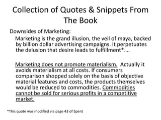 Collection of Quotes & Snippets From The BookDownsides of Marketing:    Marketing is the grand illusion, the veil of maya, backed by billion dollar advertising campaigns. It perpetuates the delusion that desire leads to fulfillment*….Marketing does not promote materialism.  Actually it avoids materialism at all costs. If consumers comparison shopped solely on the basis of objective material features and costs, the products themselves would be reduced to commodities. Commodities cannot be sold for serious profits in a competitive market.*This quote was modified via page 43 of Spent