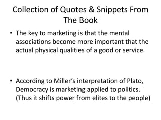 Collection of Quotes & Snippets From The BookThe key to marketing is that the mental associations become more important that the actual physical qualities of a good or service. According to Miller’s interpretation of Plato, Democracy is marketing applied to politics. (Thus it shifts power from elites to the people)