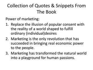 Collection of Quotes & Snippets From The BookPower of marketing:Replace the illusion of popular consent with the reality of a world shaped to fulfill ordinary (individual)desiresMarketing is the only revolution that has succeeded in bringing real economic power to the people. Marketing has transformed the natural world into a playground for human passions. 