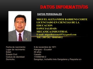 Datos informativos
                          DATOS PERSONALES

                         MIGUEL ALEXANDER BARRENO CORTE
                         LICENCIADO EN CIENCIAS DE LA
                         EDUCACION
                         ESPECIALIDAD:
                         MECANICA INDUSTRIAL
                         E-mail: miguelbarreno1971@gmail.com
                         Telf.: 2087262 / 084854812



Fecha de nacimiento:   5 de noviembre de 1971
Lugar de nacimiento:   Alangasi – Ecuador
Edad:                  40 años
Estado Civil:          Casado
Cedula de identidad:   170998789-3
Domicilio:             Sangolqui, Inchalillo Inés Gangotena y Paquisha s/n
 