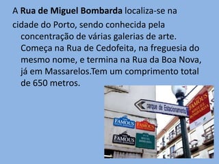 A Rua de Miguel Bombarda localiza-se na
cidade do Porto, sendo conhecida pela
  concentração de várias galerias de arte.
  Começa na Rua de Cedofeita, na freguesia do
  mesmo nome, e termina na Rua da Boa Nova,
  já em Massarelos.Tem um comprimento total
  de 650 metros.
 