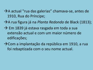 A actual "rua das galerias” chamava-se, antes de
 1910, Rua do Príncipe;
A rua figura já na Planta Redonda de Black (1813);
 Em 1839 já estava rasgada em toda a sua
 extensão actual e com um maior número de
 edificações;
Com a implantação da república em 1910, a rua
 foi rebaptizada com o seu nome actual.
 