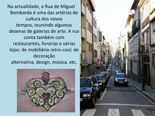 Na actualidade, a Rua de Miguel
  Bombarda é uma das artérias de
          cultura dos novos
     tempos, reunindo algumas
dezenas de galerias de arte. A rua
         conta também com
   restaurantes, livrarias e várias
 lojas: de mobiliário retro-cool, de
              decoração
  alternativa, design, música, etc.
 