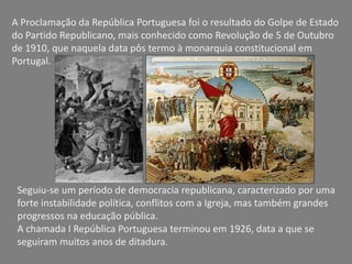 A Proclamação da República Portuguesa foi o resultado do Golpe de Estado
do Partido Republicano, mais conhecido como Revolução de 5 de Outubro
de 1910, que naquela data pôs termo à monarquia constitucional em
Portugal.




 Seguiu-se um período de democracia republicana, caracterizado por uma
 forte instabilidade política, conflitos com a Igreja, mas também grandes
 progressos na educação pública.
 A chamada I República Portuguesa terminou em 1926, data a que se
 seguiram muitos anos de ditadura.
 