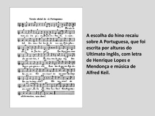 A escolha do hino recaiu
sobre A Portuguesa, que foi
escrita por alturas do
Ultimato Inglês, com letra
de Henrique Lopes e
Mendonça e música de
Alfred Keil.
 