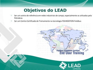Objetivos do LEAD
o   Ser um centro de referência em redes industriais de campo, especialmente as utilizadas pela
    Petrobras
o   Ser um Centro Certificado de Treinamento na tecnologia FOUNDATION Fieldbus
 