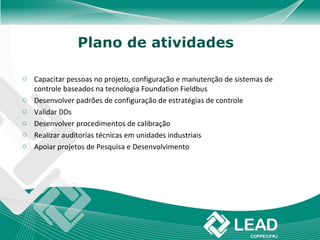 Plano de atividades

o Capacitar pessoas no projeto, configuração e manutenção de sistemas de
  controle baseados na tecnologia Foundation Fieldbus
o Desenvolver padrões de configuração de estratégias de controle
o Validar DDs
o Desenvolver procedimentos de calibração
o Realizar auditorias técnicas em unidades industriais
o Apoiar projetos de Pesquisa e Desenvolvimento
 