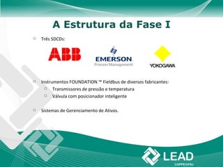 A Estrutura da Fase I
   Três SDCDs:




   Instrumentos FOUNDATION ™ Fieldbus de diversos fabricantes:
         Transmissores de pressão e temperatura
         Válvula com posicionador inteligente

   Sistemas de Gerenciamento de Ativos.
 