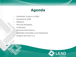 Agenda
•   Introdução (o que é o LEAD)
•   O porquê do LEAD
•   Objetivos
•   Plano de Atividades
•   Localização
•   Estrutura Física (Fase I)
•   Atividades Concluídas e em Andamento
•   Imagens das Fases I e II
 