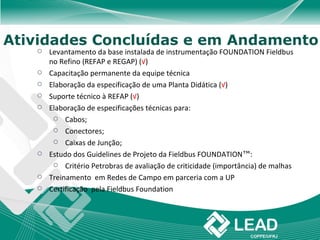 Atividades Concluídas e em Andamento
      Levantamento da base instalada de instrumentação FOUNDATION Fieldbus
       no Refino (REFAP e REGAP) (√)
      Capacitação permanente da equipe técnica
      Elaboração da especificação de uma Planta Didática (√)
      Suporte técnico à REFAP (√)
      Elaboração de especificações técnicas para:
         Cabos;

         Conectores;

         Caixas de Junção;

      Estudo dos Guidelines de Projeto da Fieldbus FOUNDATION™:
         Critério Petrobras de avaliação de criticidade (importância) de malhas

      Treinamento em Redes de Campo em parceria com a UP
      Certificação pela Fieldbus Foundation
 
