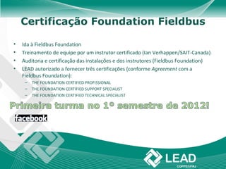 Certificação Foundation Fieldbus

•   Ida à Fieldbus Foundation
•   Treinamento de equipe por um instrutor certificado (Ian Verhappen/SAIT-Canada)
•   Auditoria e certificação das instalações e dos instrutores (Fieldbus Foundation)
•   LEAD autorizado a fornecer três certificações (conforme Agreement com a
    Fieldbus Foundation):
     –   THE FOUNDATION CERTIFIED PROFISSIONAL
     –   THE FOUNDATION CERTIFIED SUPPORT SPECIALIST
     –   THE FOUNDATION CERTIFIED TECHNICAL SPECIALIST
 