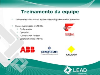 Treinamento da equipe
o   Treinamento constante da equipe na tecnologia FOUNDATION Fieldbus

o   Cusros customizado em SDCDs
     o Configuração
     o Operação
     o FOUNDATION Fieldbus
     o Gerenciamento de Ativos
 