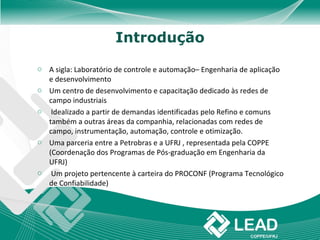 Introdução

o A sigla: Laboratório de controle e automação– Engenharia de aplicação
  e desenvolvimento
o Um centro de desenvolvimento e capacitação dedicado às redes de
  campo industriais
o Idealizado a partir de demandas identificadas pelo Refino e comuns
  também a outras áreas da companhia, relacionadas com redes de
  campo, instrumentação, automação, controle e otimização.
o Uma parceria entre a Petrobras e a UFRJ , representada pela COPPE
  (Coordenação dos Programas de Pós-graduação em Engenharia da
  UFRJ)
o Um projeto pertencente à carteira do PROCONF (Programa Tecnológico
  de Confiabilidade)
 
