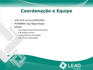 Coordenação e Equipe

o UFRJ: Prof. Liu Hsu (COPPE/PEE)
o PETROBRAS: Eng. Miguel Borges
o EQUIPE:
    o   Eng. Augusto Passos Pereira (Consultor)
    o   Eng. Rodrigo Carneiro
    o   3 engenheiros em contratação
    o   2 técnicos em contratação
 