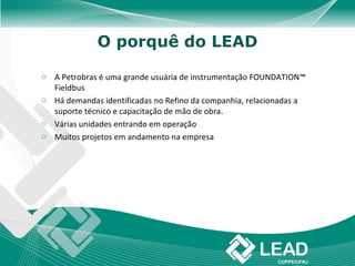 O porquê do LEAD

o A Petrobras é uma grande usuária de instrumentação FOUNDATION™
  Fieldbus
o Há demandas identificadas no Refino da companhia, relacionadas a
  suporte técnico e capacitação de mão de obra.
o Várias unidades entrando em operação
o Muitos projetos em andamento na empresa
 