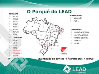 REFINARIAS
                 O Porquê do LEAD
   RECAP                                     PLATAFORMAS
   REDUC
                                                 MEXILHÃO
   REFAP                                        PNA-1
   REGAP
   RENEST
   REPAR                                      TRANSPETRO
   REPLAN                                       CARAGUATATUBA
   RLAM                                         CATU/SANTIAGO
   COMPERJ                                      MADRE DE DEUS
   UO-AL                                        MANATI
   UO-ES                                        PILAR
   UO-SE
   XISTO
   PREMIUM I
   PREMIUM II
   REMAN
                    Quantidade de devices FF na Petrobras ≈ 70.000
 