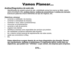 Vamos Planear...
Análise/Diagnóstico do web site
Identificação do estado actual do site, visibilidade actual da marca na Web, assim
como do próprio site, análise interna, análise da concorrência e análise de mercado.
Estruturar palavras-chave referentes ao tipo de negócio, etc.
Objectivos a alcançar
•
aumentar a visibilidade da empresa,
•
aumentar a notoriedade da empresa,
•
aumentar o “buzz” sobre o produto/serviço,
•
comunicar um produto/serviço,
•
aumentar a rede de parceiros,
•
angariar mais clientes
•
identificar a empresa como especialista dos serviços que prestam,
•
dar visibilidade a projectos realizados pela empresa,
•
ter o máximo número possível de seguidores/fãs nas redes sociais,
•
apelar aos comentários no Blog.
•
Etc.

Estes objectivos surgem depois de um bom diagnóstico de situação. Devem
ser mensuráveis, realistas e ambiciosos. É importante definir muito bem os
objectivos, que podem ser “infinitos” e que variam, de empresa para empresa.

ETC...

 