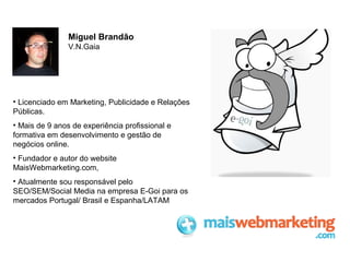 Miguel Brandão
V.N.Gaia

• Licenciado em Marketing, Publicidade e Relações
Públicas.
• Mais de 9 anos de experiência profissional e
formativa em desenvolvimento e gestão de
negócios online.
• Fundador e autor do website
MaisWebmarketing.com,
• Atualmente sou responsável pelo
SEO/SEM/Social Media na empresa E-Goi para os
mercados Portugal/ Brasil e Espanha/LATAM

 