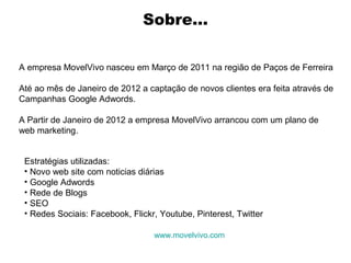 Sobre...
A empresa MovelVivo nasceu em Março de 2011 na região de Paços de Ferreira
Até ao mês de Janeiro de 2012 a captação de novos clientes era feita através de
Campanhas Google Adwords.
A Partir de Janeiro de 2012 a empresa MovelVivo arrancou com um plano de
web marketing.
Estratégias utilizadas:
• Novo web site com noticias diárias
• Google Adwords
• Rede de Blogs
• SEO
• Redes Sociais: Facebook, Flickr, Youtube, Pinterest, Twitter
www.movelvivo.com

 
